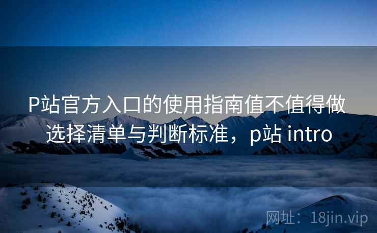 P站官方入口的使用指南值不值得做 选择清单与判断标准，p站 intro