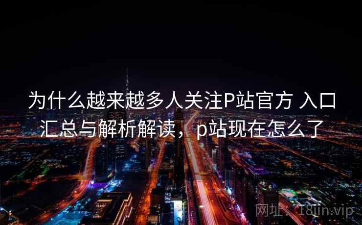 为什么越来越多人关注P站官方 入口汇总与解析解读，p站现在怎么了