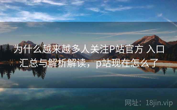 为什么越来越多人关注P站官方 入口汇总与解析解读，p站现在怎么了