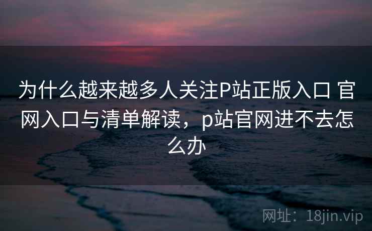 为什么越来越多人关注P站正版入口 官网入口与清单解读，p站官网进不去怎么办