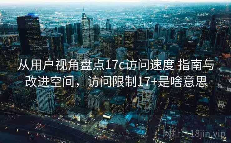 从用户视角盘点17c访问速度 指南与改进空间，访问限制17+是啥意思