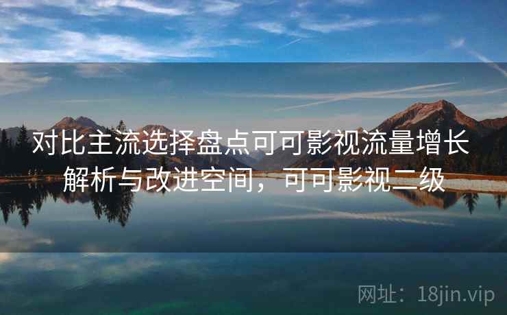 对比主流选择盘点可可影视流量增长 解析与改进空间，可可影视二级