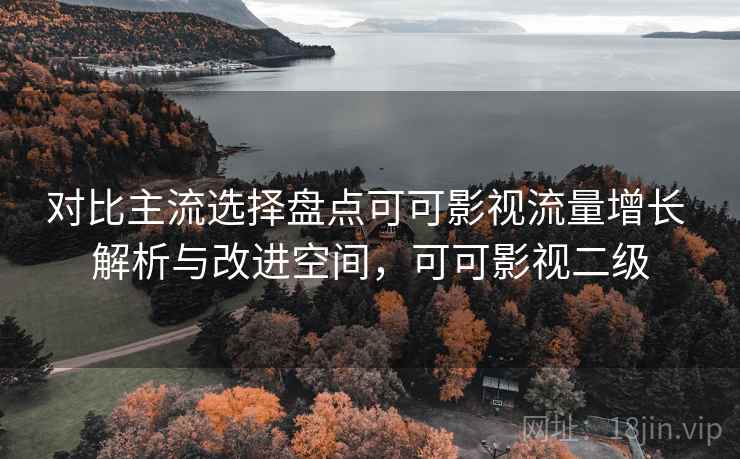 对比主流选择盘点可可影视流量增长 解析与改进空间，可可影视二级
