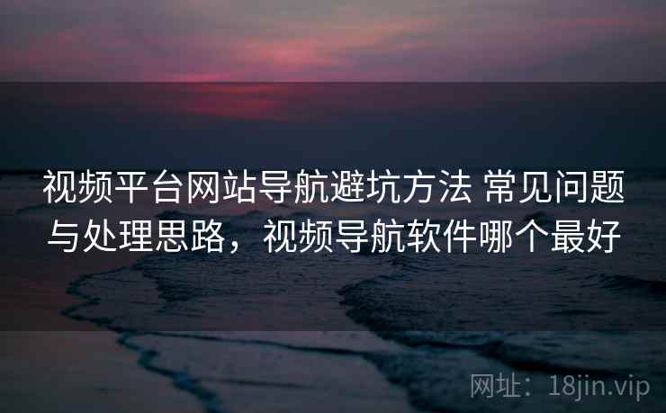 视频平台网站导航避坑方法 常见问题与处理思路,视频导航软件哪个最好 视频平台网站导航避坑方法 常见问题与处理思路,视频导航软件哪个最好