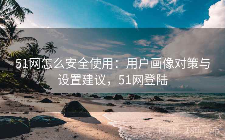 51网怎么安全使用:用户画像对策与设置建议,51网登陆 51网怎么安全使用:用户画像对策与设置建议,51网登陆