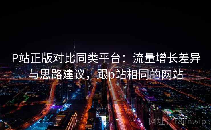 P站正版对比同类平台：流量增长差异与思路建议，跟p站相同的网站