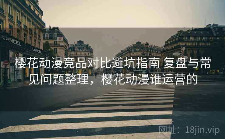 樱花动漫竞品对比避坑指南 复盘与常见问题整理，樱花动漫谁运营的