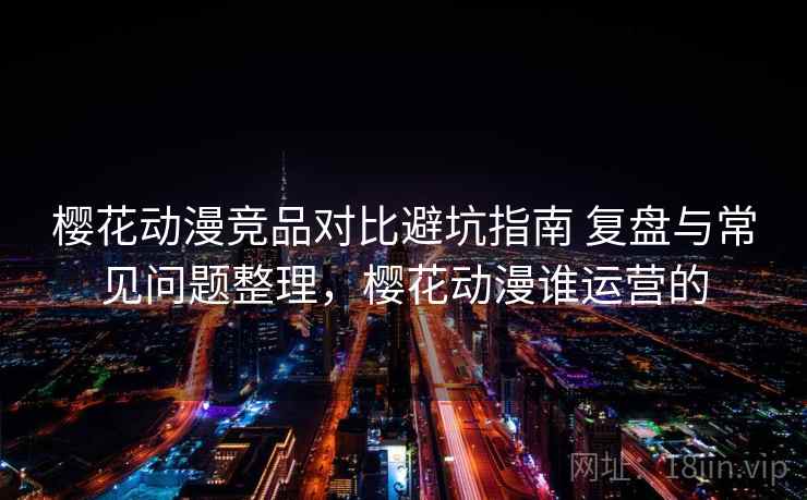 樱花动漫竞品对比避坑指南 复盘与常见问题整理，樱花动漫谁运营的
