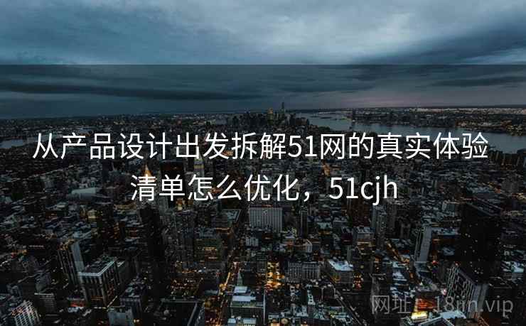 从产品设计出发拆解51网的真实体验 清单怎么优化,51cjh 从产品设计出发拆解51网的真实体验 清单怎么优化,51cjh