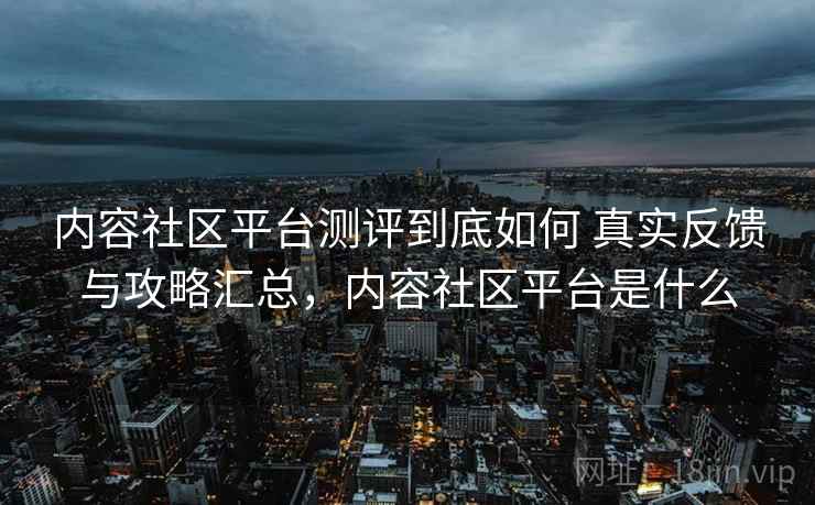 内容社区平台测评到底如何 真实反馈与攻略汇总,内容社区平台是什么 内容社区平台测评到底如何 真实反馈与攻略汇总,内容社区平台是什么